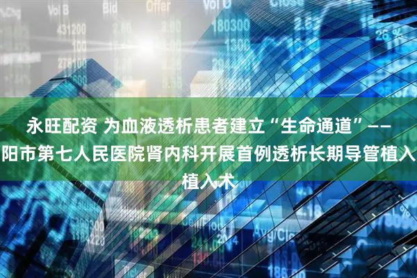 永旺配资 为血液透析患者建立“生命通道”——沈阳市第七人民医院肾内科开展首例透析长期导管植入术