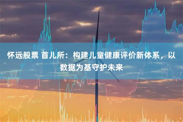 怀远股票 首儿所：构建儿童健康评价新体系，以数据为基守护未来