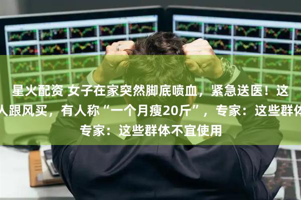 星火配资 女子在家突然脚底喷血，紧急送医！这东西很多人跟风买，有人称“一个月瘦20斤”，专家：这些群体不宜使用