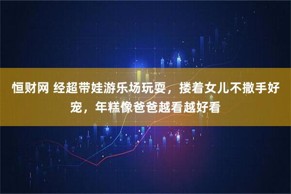 恒财网 经超带娃游乐场玩耍，搂着女儿不撒手好宠，年糕像爸爸越看越好看