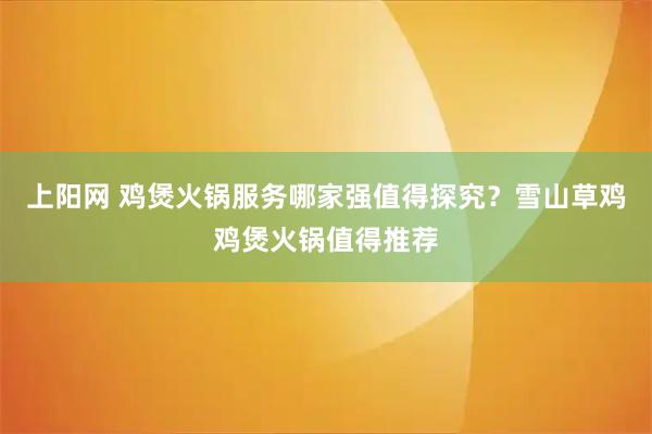 上阳网 鸡煲火锅服务哪家强值得探究?雪山草鸡鸡煲火锅值得推荐