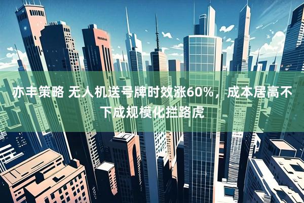 亦丰策略 无人机送号牌时效涨60%,成本居高不下成规模化拦路虎