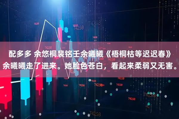 配多多 余悠桐裴铭壬余曦曦《梧桐枯等迟迟春》余曦曦走了进来。她脸色苍白,看起来柔弱又无害。