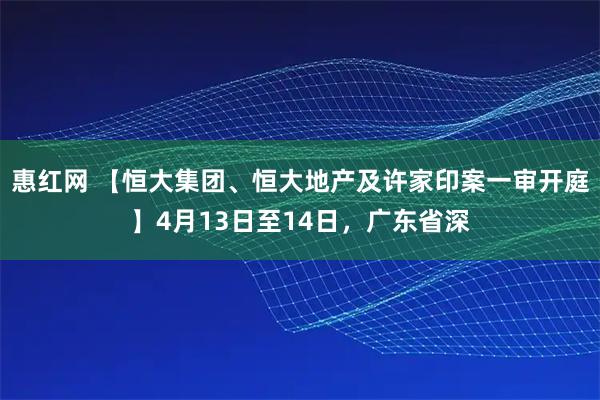 惠红网 【恒大集团、恒大地产及许家印案一审开庭】4月13日至14日，广东省深