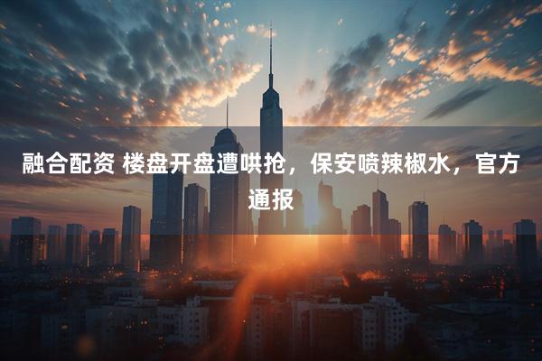 融合配资 楼盘开盘遭哄抢,保安喷辣椒水,官方通报