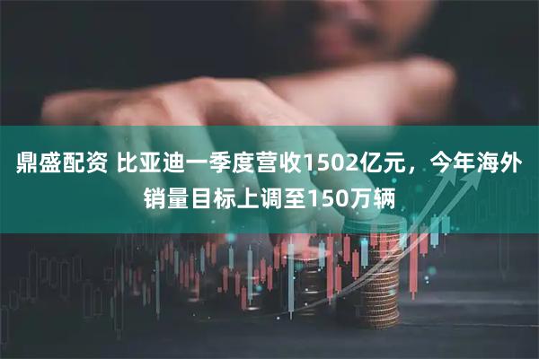 鼎盛配资 比亚迪一季度营收1502亿元，今年海外销量目标上调至150万辆