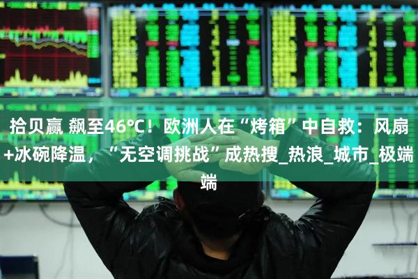 拾贝赢 飙至46℃！欧洲人在“烤箱”中自救：风扇+冰碗降温，“无空调挑战”成热搜_热浪_城市_极端