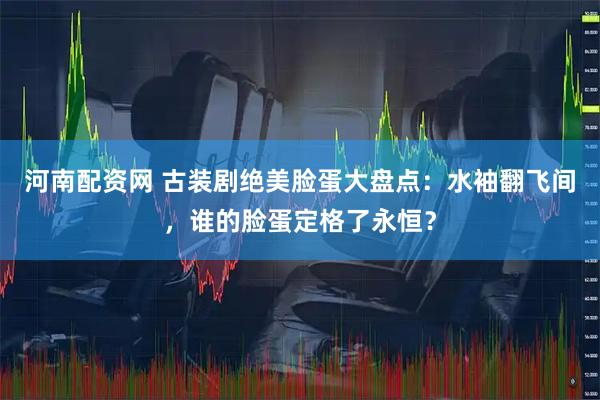 河南配资网 古装剧绝美脸蛋大盘点：水袖翻飞间，谁的脸蛋定格了永恒？