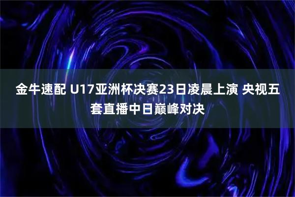 金牛速配 U17亚洲杯决赛23日凌晨上演 央视五套直播中日巅峰对决