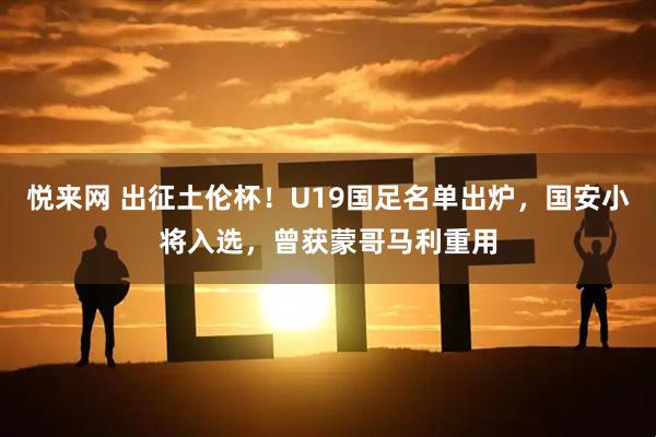 悦来网 出征土伦杯！U19国足名单出炉，国安小将入选，曾获蒙哥马利重用