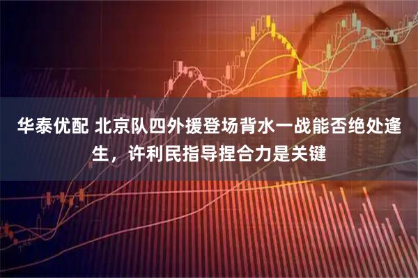 华泰优配 北京队四外援登场背水一战能否绝处逢生，许利民指导捏合力是关键