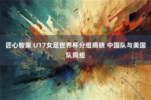 匠心智策 U17女足世界杯分组揭晓 中国队与美国队同组