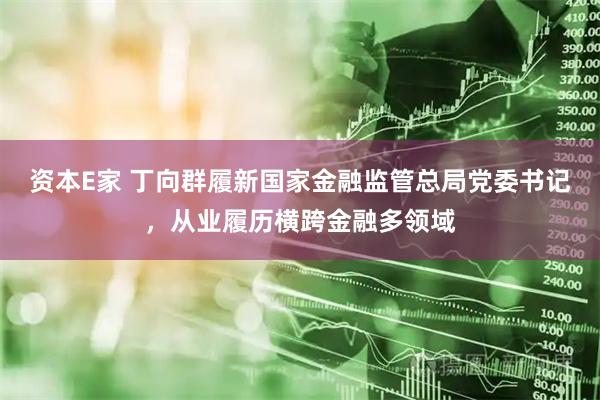 资本E家 丁向群履新国家金融监管总局党委书记，从业履历横跨金融多领域