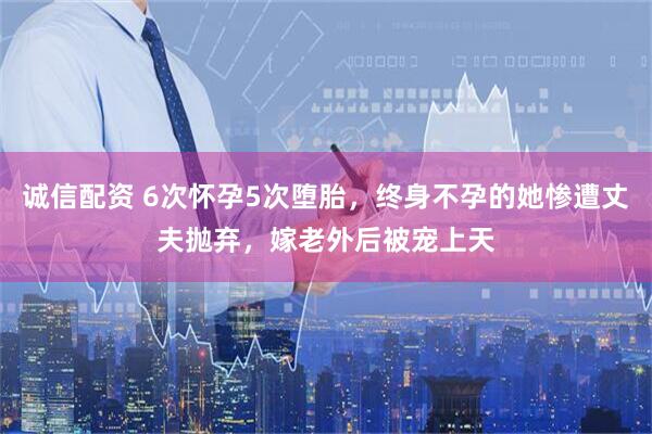 诚信配资 6次怀孕5次堕胎，终身不孕的她惨遭丈夫抛弃，嫁老外后被宠上天