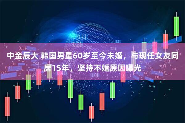 中金辰大 韩国男星60岁至今未婚，与现任女友同居15年，坚持不婚原因曝光