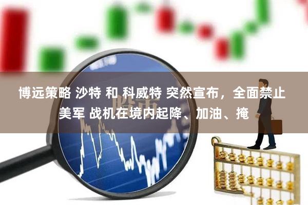 博远策略 沙特 和 科威特 突然宣布，全面禁止 美军 战机在境内起降、加油、掩