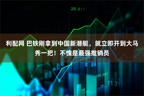 利配网 巴铁刚拿到中国新潜艇，就立即开到大马秀一把！不愧是最强推销员