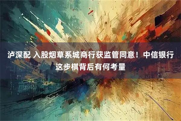 泸深配 入股烟草系城商行获监管同意！中信银行这步棋背后有何考量
