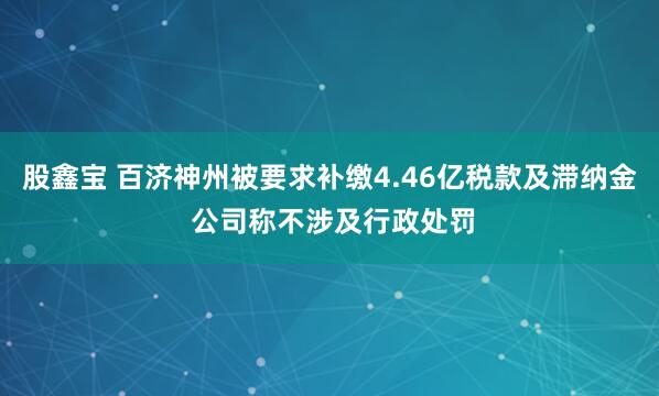 股鑫宝 百济神州被要求补缴4.46亿税款及滞纳金 公司称不涉及行政处罚
