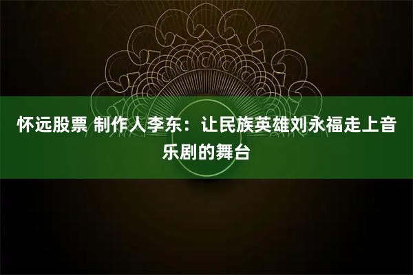 怀远股票 制作人李东：让民族英雄刘永福走上音乐剧的舞台