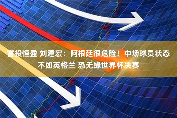 富投恒盈 刘建宏：阿根廷很危险！中场球员状态不如英格兰 恐无缘世界杯决赛