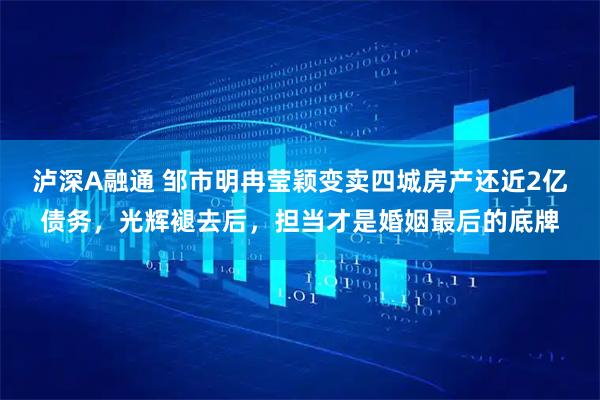 泸深A融通 邹市明冉莹颖变卖四城房产还近2亿债务，光辉褪去后，担当才是婚姻最后的底牌