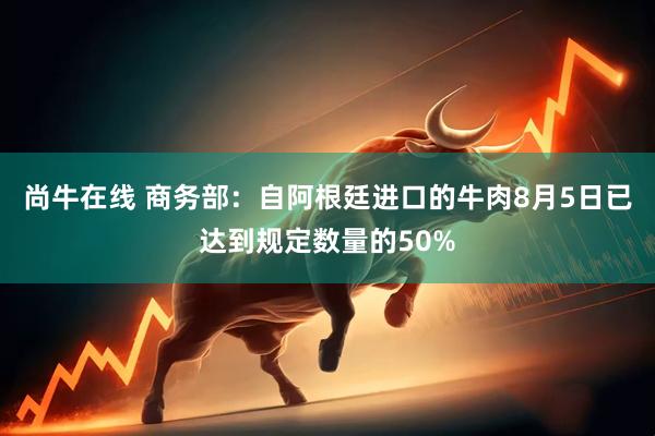 尚牛在线 商务部：自阿根廷进口的牛肉8月5日已达到规定数量的50%